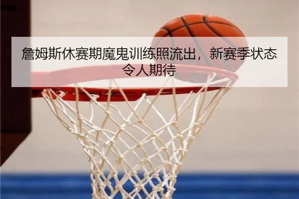 詹姆斯休赛期魔鬼训练照流出，新赛季状态令人期待